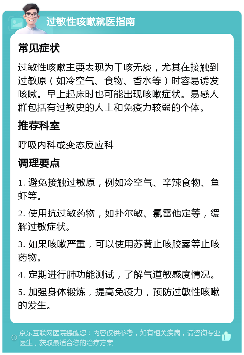 过敏性咳嗽就医指南 常见症状 过敏性咳嗽主要表现为干咳无痰，尤其在接触到过敏原（如冷空气、食物、香水等）时容易诱发咳嗽。早上起床时也可能出现咳嗽症状。易感人群包括有过敏史的人士和免疫力较弱的个体。 推荐科室 呼吸内科或变态反应科 调理要点 1. 避免接触过敏原，例如冷空气、辛辣食物、鱼虾等。 2. 使用抗过敏药物，如扑尔敏、氯雷他定等，缓解过敏症状。 3. 如果咳嗽严重，可以使用苏黄止咳胶囊等止咳药物。 4. 定期进行肺功能测试，了解气道敏感度情况。 5. 加强身体锻炼，提高免疫力，预防过敏性咳嗽的发生。