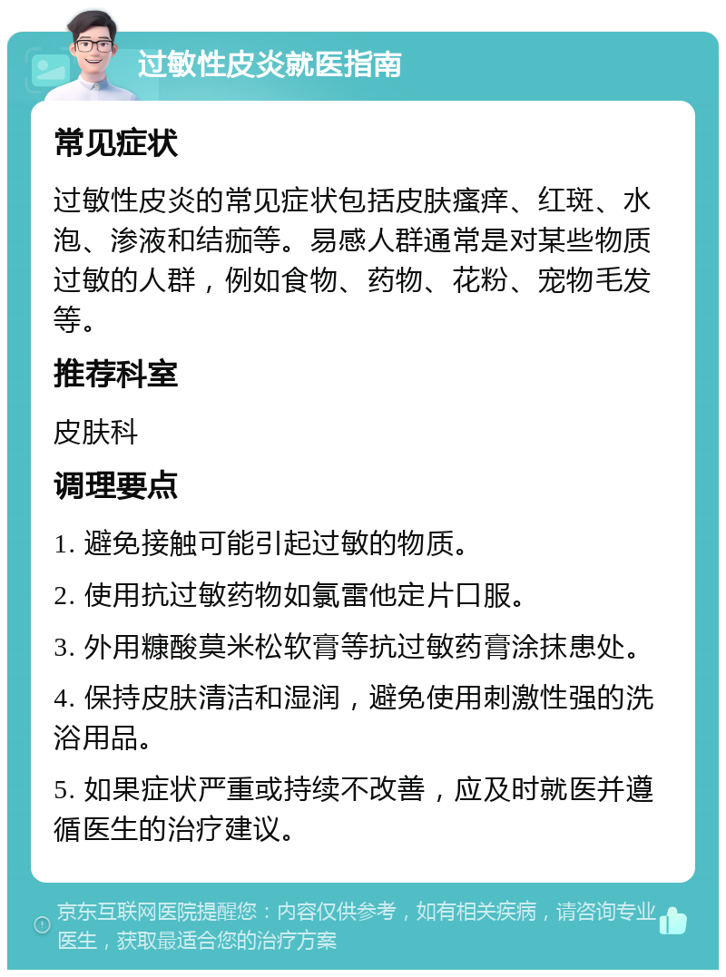 过敏性皮炎就医指南 常见症状 过敏性皮炎的常见症状包括皮肤瘙痒、红斑、水泡、渗液和结痂等。易感人群通常是对某些物质过敏的人群，例如食物、药物、花粉、宠物毛发等。 推荐科室 皮肤科 调理要点 1. 避免接触可能引起过敏的物质。 2. 使用抗过敏药物如氯雷他定片口服。 3. 外用糠酸莫米松软膏等抗过敏药膏涂抹患处。 4. 保持皮肤清洁和湿润，避免使用刺激性强的洗浴用品。 5. 如果症状严重或持续不改善，应及时就医并遵循医生的治疗建议。