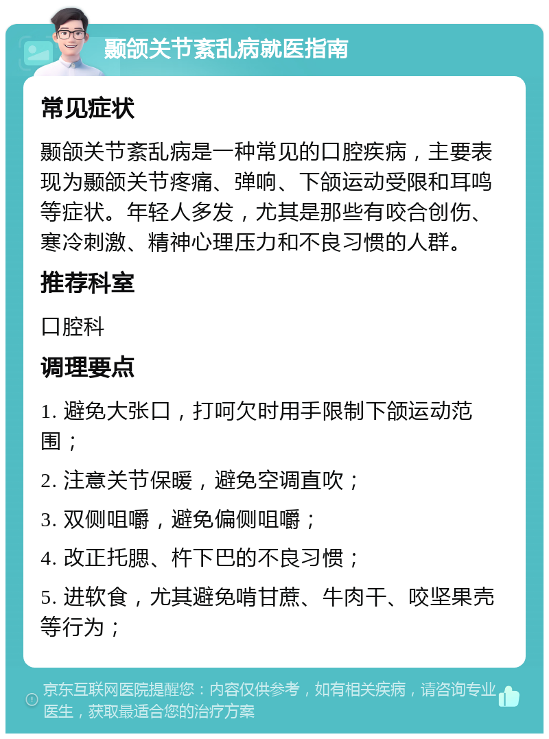 颞颌关节紊乱病就医指南 常见症状 颞颌关节紊乱病是一种常见的口腔疾病，主要表现为颞颌关节疼痛、弹响、下颌运动受限和耳鸣等症状。年轻人多发，尤其是那些有咬合创伤、寒冷刺激、精神心理压力和不良习惯的人群。 推荐科室 口腔科 调理要点 1. 避免大张口，打呵欠时用手限制下颌运动范围； 2. 注意关节保暖，避免空调直吹； 3. 双侧咀嚼，避免偏侧咀嚼； 4. 改正托腮、杵下巴的不良习惯； 5. 进软食，尤其避免啃甘蔗、牛肉干、咬坚果壳等行为；