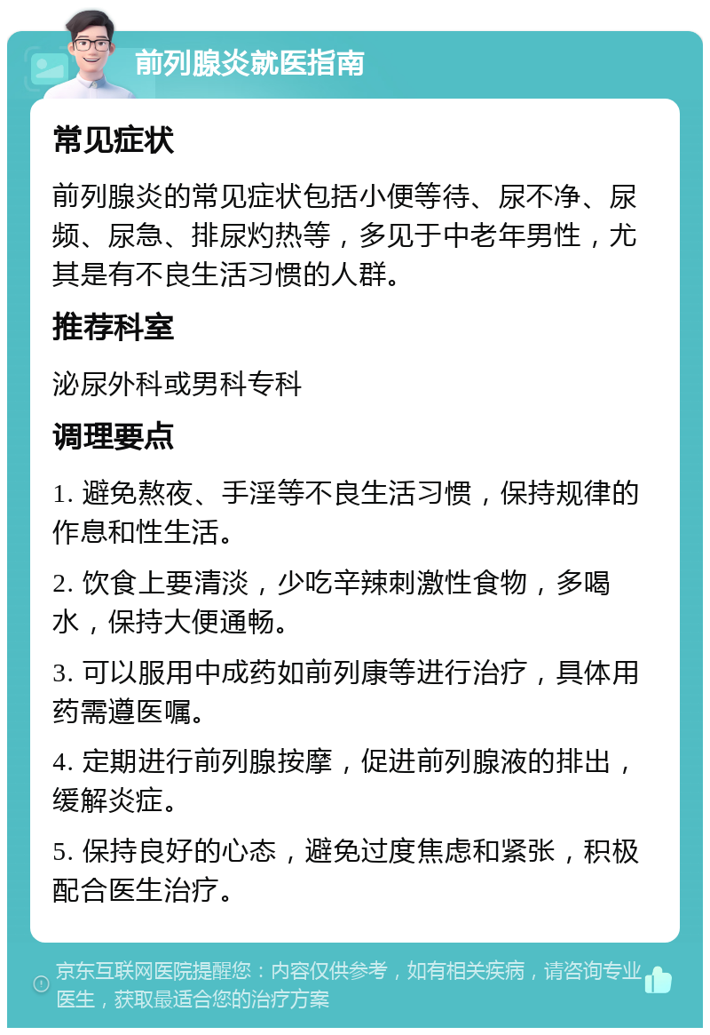 前列腺炎就医指南 常见症状 前列腺炎的常见症状包括小便等待、尿不净、尿频、尿急、排尿灼热等，多见于中老年男性，尤其是有不良生活习惯的人群。 推荐科室 泌尿外科或男科专科 调理要点 1. 避免熬夜、手淫等不良生活习惯，保持规律的作息和性生活。 2. 饮食上要清淡，少吃辛辣刺激性食物，多喝水，保持大便通畅。 3. 可以服用中成药如前列康等进行治疗，具体用药需遵医嘱。 4. 定期进行前列腺按摩，促进前列腺液的排出，缓解炎症。 5. 保持良好的心态，避免过度焦虑和紧张，积极配合医生治疗。