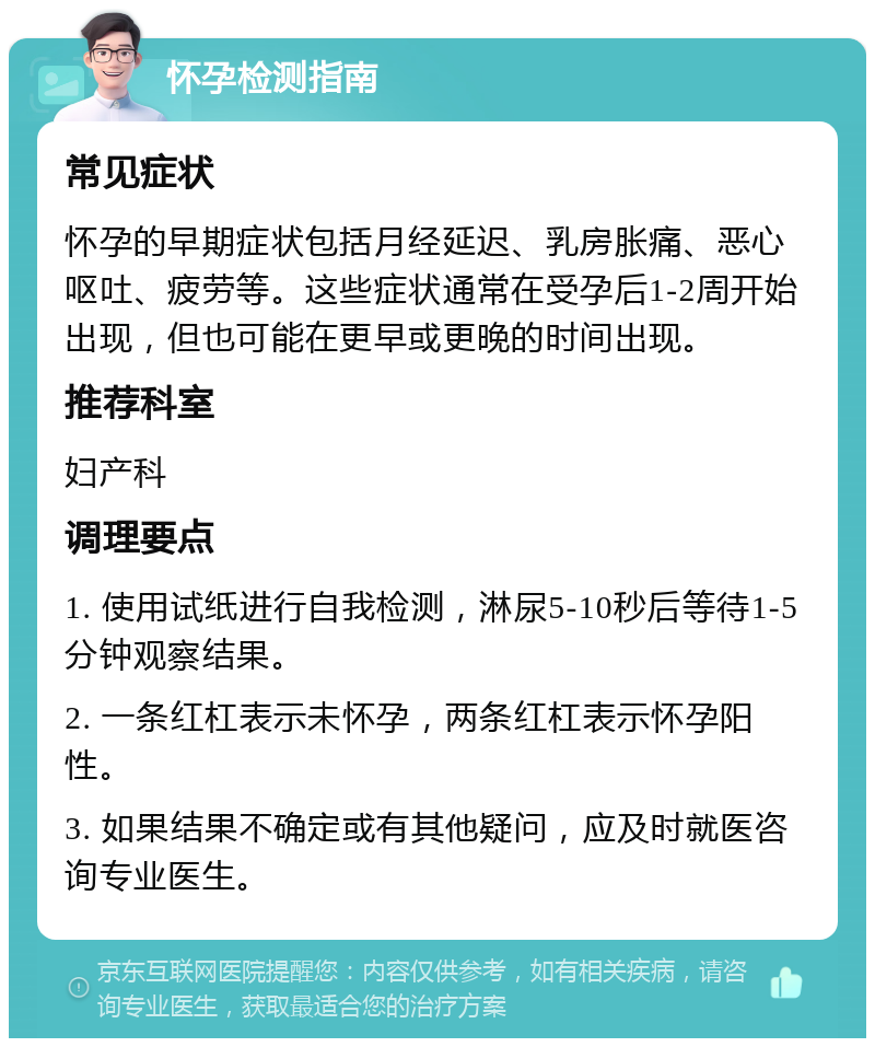 怀孕检测指南 常见症状 怀孕的早期症状包括月经延迟、乳房胀痛、恶心呕吐、疲劳等。这些症状通常在受孕后1-2周开始出现，但也可能在更早或更晚的时间出现。 推荐科室 妇产科 调理要点 1. 使用试纸进行自我检测，淋尿5-10秒后等待1-5分钟观察结果。 2. 一条红杠表示未怀孕，两条红杠表示怀孕阳性。 3. 如果结果不确定或有其他疑问，应及时就医咨询专业医生。