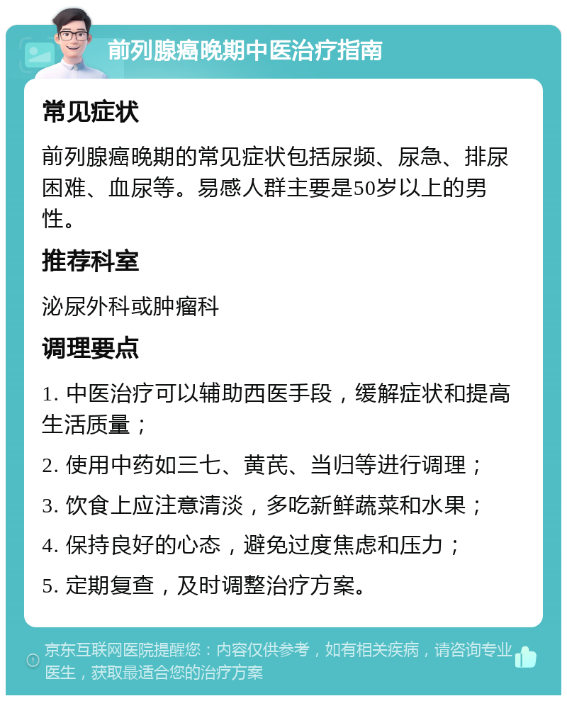 前列腺癌晚期中医治疗指南 常见症状 前列腺癌晚期的常见症状包括尿频、尿急、排尿困难、血尿等。易感人群主要是50岁以上的男性。 推荐科室 泌尿外科或肿瘤科 调理要点 1. 中医治疗可以辅助西医手段，缓解症状和提高生活质量； 2. 使用中药如三七、黄芪、当归等进行调理； 3. 饮食上应注意清淡，多吃新鲜蔬菜和水果； 4. 保持良好的心态，避免过度焦虑和压力； 5. 定期复查，及时调整治疗方案。