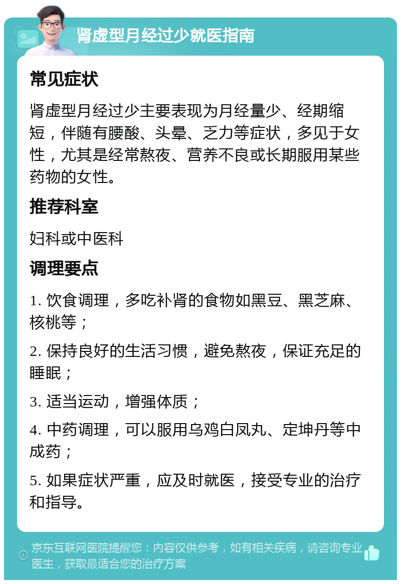 肾虚型月经过少就医指南 常见症状 肾虚型月经过少主要表现为月经量少、经期缩短，伴随有腰酸、头晕、乏力等症状，多见于女性，尤其是经常熬夜、营养不良或长期服用某些药物的女性。 推荐科室 妇科或中医科 调理要点 1. 饮食调理，多吃补肾的食物如黑豆、黑芝麻、核桃等； 2. 保持良好的生活习惯，避免熬夜，保证充足的睡眠； 3. 适当运动，增强体质； 4. 中药调理，可以服用乌鸡白凤丸、定坤丹等中成药； 5. 如果症状严重，应及时就医，接受专业的治疗和指导。