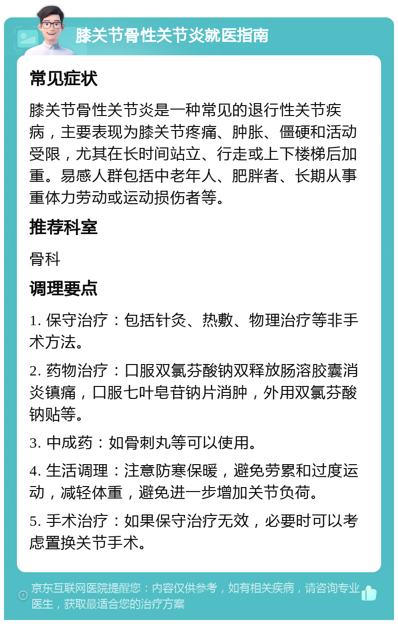 膝关节骨性关节炎就医指南 常见症状 膝关节骨性关节炎是一种常见的退行性关节疾病，主要表现为膝关节疼痛、肿胀、僵硬和活动受限，尤其在长时间站立、行走或上下楼梯后加重。易感人群包括中老年人、肥胖者、长期从事重体力劳动或运动损伤者等。 推荐科室 骨科 调理要点 1. 保守治疗：包括针灸、热敷、物理治疗等非手术方法。 2. 药物治疗：口服双氯芬酸钠双释放肠溶胶囊消炎镇痛，口服七叶皂苷钠片消肿，外用双氯芬酸钠贴等。 3. 中成药：如骨刺丸等可以使用。 4. 生活调理：注意防寒保暖，避免劳累和过度运动，减轻体重，避免进一步增加关节负荷。 5. 手术治疗：如果保守治疗无效，必要时可以考虑置换关节手术。