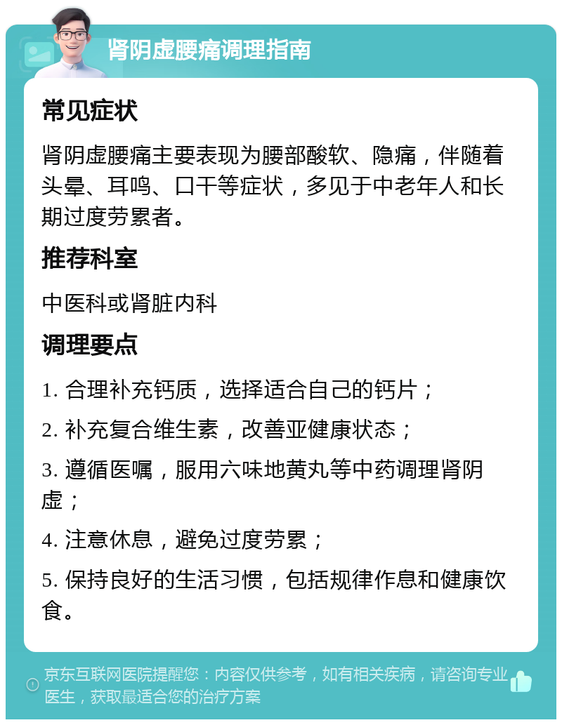 肾阴虚腰痛调理指南 常见症状 肾阴虚腰痛主要表现为腰部酸软、隐痛，伴随着头晕、耳鸣、口干等症状，多见于中老年人和长期过度劳累者。 推荐科室 中医科或肾脏内科 调理要点 1. 合理补充钙质，选择适合自己的钙片； 2. 补充复合维生素，改善亚健康状态； 3. 遵循医嘱，服用六味地黄丸等中药调理肾阴虚； 4. 注意休息，避免过度劳累； 5. 保持良好的生活习惯，包括规律作息和健康饮食。