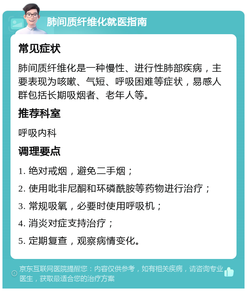 肺间质纤维化就医指南 常见症状 肺间质纤维化是一种慢性、进行性肺部疾病，主要表现为咳嗽、气短、呼吸困难等症状，易感人群包括长期吸烟者、老年人等。 推荐科室 呼吸内科 调理要点 1. 绝对戒烟，避免二手烟； 2. 使用吡非尼酮和环磷酰胺等药物进行治疗； 3. 常规吸氧，必要时使用呼吸机； 4. 消炎对症支持治疗； 5. 定期复查，观察病情变化。