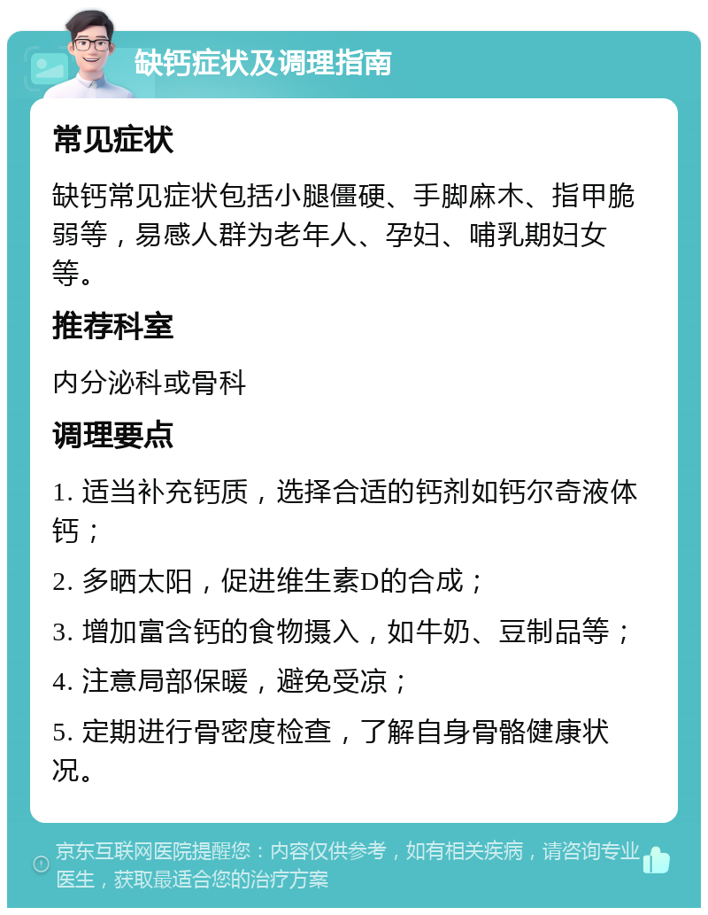 缺钙症状及调理指南 常见症状 缺钙常见症状包括小腿僵硬、手脚麻木、指甲脆弱等，易感人群为老年人、孕妇、哺乳期妇女等。 推荐科室 内分泌科或骨科 调理要点 1. 适当补充钙质，选择合适的钙剂如钙尔奇液体钙； 2. 多晒太阳，促进维生素D的合成； 3. 增加富含钙的食物摄入，如牛奶、豆制品等； 4. 注意局部保暖，避免受凉； 5. 定期进行骨密度检查，了解自身骨骼健康状况。