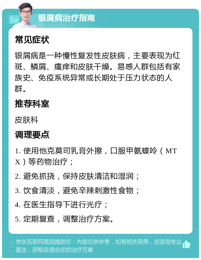 银屑病治疗指南 常见症状 银屑病是一种慢性复发性皮肤病，主要表现为红斑、鳞屑、瘙痒和皮肤干燥。易感人群包括有家族史、免疫系统异常或长期处于压力状态的人群。 推荐科室 皮肤科 调理要点 1. 使用他克莫司乳膏外擦，口服甲氨蝶呤（MTX）等药物治疗； 2. 避免抓挠，保持皮肤清洁和湿润； 3. 饮食清淡，避免辛辣刺激性食物； 4. 在医生指导下进行光疗； 5. 定期复查，调整治疗方案。