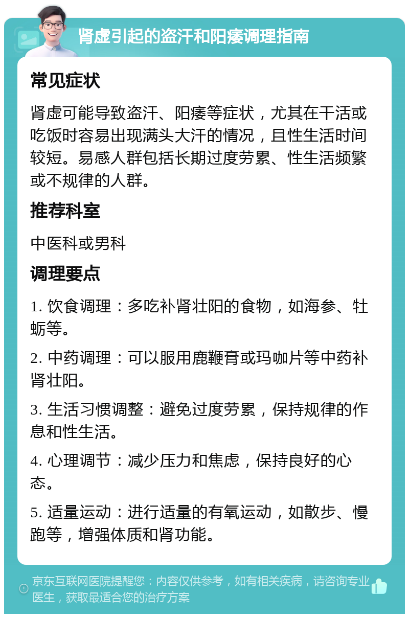 肾虚引起的盗汗和阳痿调理指南 常见症状 肾虚可能导致盗汗、阳痿等症状，尤其在干活或吃饭时容易出现满头大汗的情况，且性生活时间较短。易感人群包括长期过度劳累、性生活频繁或不规律的人群。 推荐科室 中医科或男科 调理要点 1. 饮食调理：多吃补肾壮阳的食物，如海参、牡蛎等。 2. 中药调理：可以服用鹿鞭膏或玛咖片等中药补肾壮阳。 3. 生活习惯调整：避免过度劳累，保持规律的作息和性生活。 4. 心理调节：减少压力和焦虑，保持良好的心态。 5. 适量运动：进行适量的有氧运动，如散步、慢跑等，增强体质和肾功能。