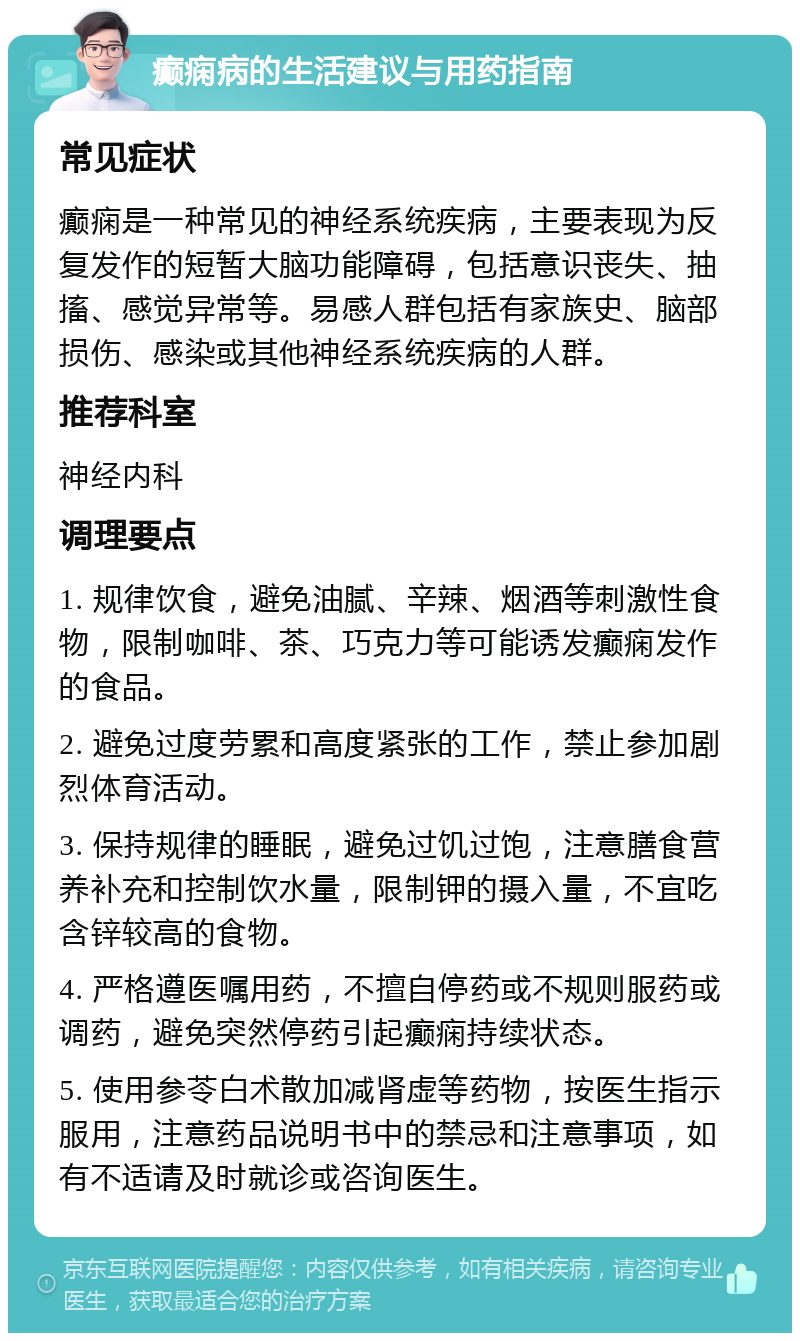 癫痫病的生活建议与用药指南 常见症状 癫痫是一种常见的神经系统疾病，主要表现为反复发作的短暂大脑功能障碍，包括意识丧失、抽搐、感觉异常等。易感人群包括有家族史、脑部损伤、感染或其他神经系统疾病的人群。 推荐科室 神经内科 调理要点 1. 规律饮食，避免油腻、辛辣、烟酒等刺激性食物，限制咖啡、茶、巧克力等可能诱发癫痫发作的食品。 2. 避免过度劳累和高度紧张的工作，禁止参加剧烈体育活动。 3. 保持规律的睡眠，避免过饥过饱，注意膳食营养补充和控制饮水量，限制钾的摄入量，不宜吃含锌较高的食物。 4. 严格遵医嘱用药，不擅自停药或不规则服药或调药，避免突然停药引起癫痫持续状态。 5. 使用参苓白术散加减肾虚等药物，按医生指示服用，注意药品说明书中的禁忌和注意事项，如有不适请及时就诊或咨询医生。