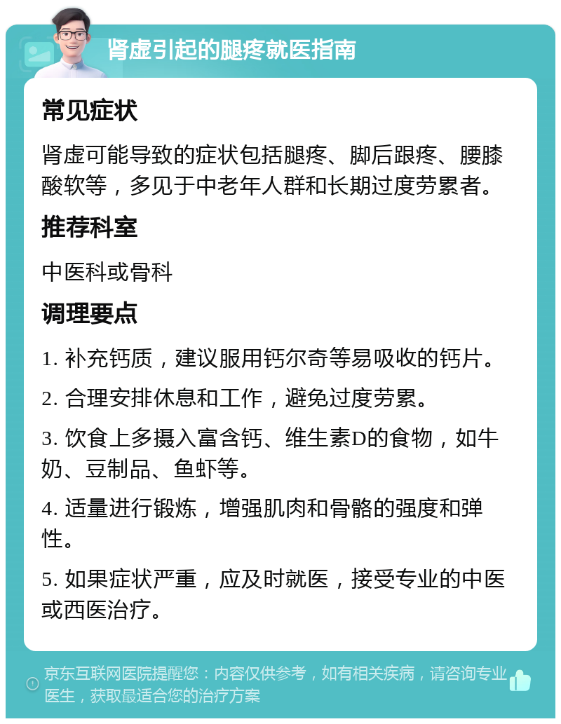 肾虚引起的腿疼就医指南 常见症状 肾虚可能导致的症状包括腿疼、脚后跟疼、腰膝酸软等，多见于中老年人群和长期过度劳累者。 推荐科室 中医科或骨科 调理要点 1. 补充钙质，建议服用钙尔奇等易吸收的钙片。 2. 合理安排休息和工作，避免过度劳累。 3. 饮食上多摄入富含钙、维生素D的食物，如牛奶、豆制品、鱼虾等。 4. 适量进行锻炼，增强肌肉和骨骼的强度和弹性。 5. 如果症状严重，应及时就医，接受专业的中医或西医治疗。