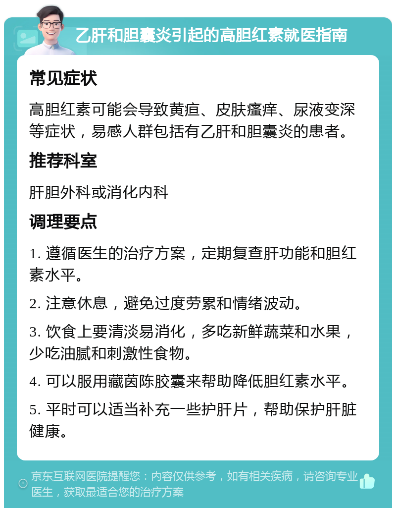 乙肝和胆囊炎引起的高胆红素就医指南 常见症状 高胆红素可能会导致黄疸、皮肤瘙痒、尿液变深等症状，易感人群包括有乙肝和胆囊炎的患者。 推荐科室 肝胆外科或消化内科 调理要点 1. 遵循医生的治疗方案，定期复查肝功能和胆红素水平。 2. 注意休息，避免过度劳累和情绪波动。 3. 饮食上要清淡易消化，多吃新鲜蔬菜和水果，少吃油腻和刺激性食物。 4. 可以服用藏茵陈胶囊来帮助降低胆红素水平。 5. 平时可以适当补充一些护肝片，帮助保护肝脏健康。