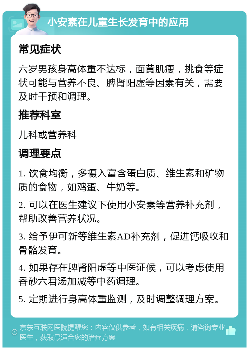 小安素在儿童生长发育中的应用 常见症状 六岁男孩身高体重不达标，面黄肌瘦，挑食等症状可能与营养不良、脾肾阳虚等因素有关，需要及时干预和调理。 推荐科室 儿科或营养科 调理要点 1. 饮食均衡，多摄入富含蛋白质、维生素和矿物质的食物，如鸡蛋、牛奶等。 2. 可以在医生建议下使用小安素等营养补充剂，帮助改善营养状况。 3. 给予伊可新等维生素AD补充剂，促进钙吸收和骨骼发育。 4. 如果存在脾肾阳虚等中医证候，可以考虑使用香砂六君汤加减等中药调理。 5. 定期进行身高体重监测，及时调整调理方案。