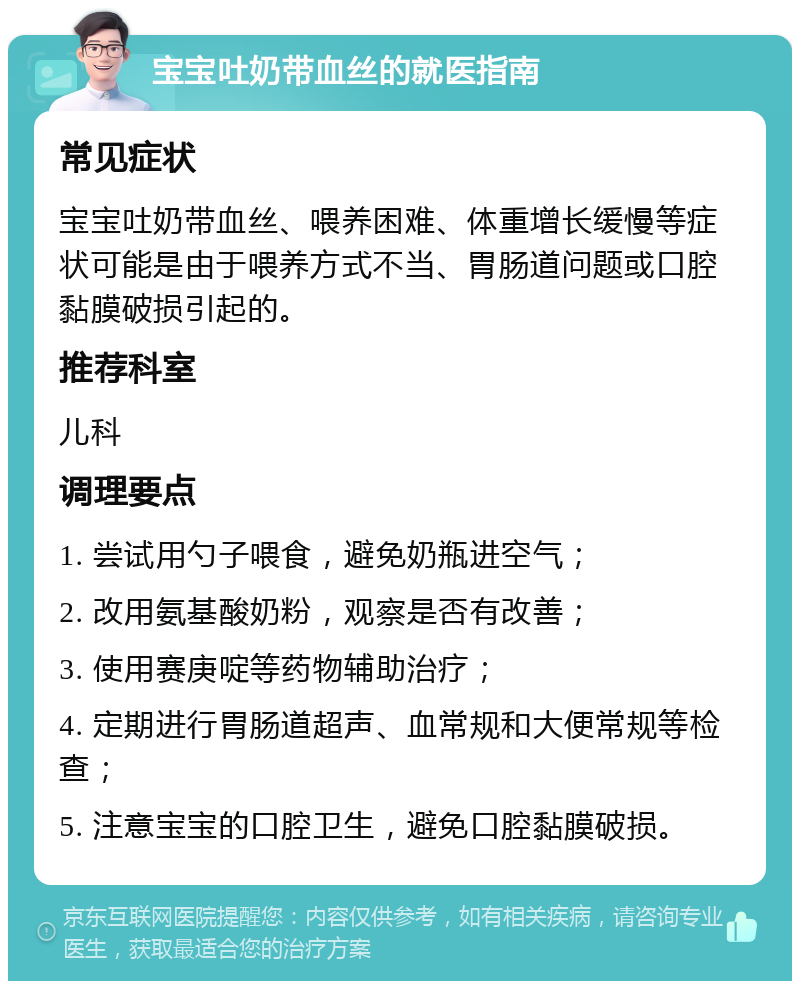 宝宝吐奶带血丝的就医指南 常见症状 宝宝吐奶带血丝、喂养困难、体重增长缓慢等症状可能是由于喂养方式不当、胃肠道问题或口腔黏膜破损引起的。 推荐科室 儿科 调理要点 1. 尝试用勺子喂食，避免奶瓶进空气； 2. 改用氨基酸奶粉，观察是否有改善； 3. 使用赛庚啶等药物辅助治疗； 4. 定期进行胃肠道超声、血常规和大便常规等检查； 5. 注意宝宝的口腔卫生，避免口腔黏膜破损。