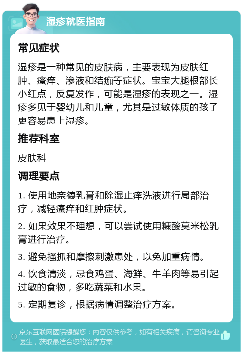 湿疹就医指南 常见症状 湿疹是一种常见的皮肤病，主要表现为皮肤红肿、瘙痒、渗液和结痂等症状。宝宝大腿根部长小红点，反复发作，可能是湿疹的表现之一。湿疹多见于婴幼儿和儿童，尤其是过敏体质的孩子更容易患上湿疹。 推荐科室 皮肤科 调理要点 1. 使用地奈德乳膏和除湿止痒洗液进行局部治疗，减轻瘙痒和红肿症状。 2. 如果效果不理想，可以尝试使用糠酸莫米松乳膏进行治疗。 3. 避免搔抓和摩擦刺激患处，以免加重病情。 4. 饮食清淡，忌食鸡蛋、海鲜、牛羊肉等易引起过敏的食物，多吃蔬菜和水果。 5. 定期复诊，根据病情调整治疗方案。