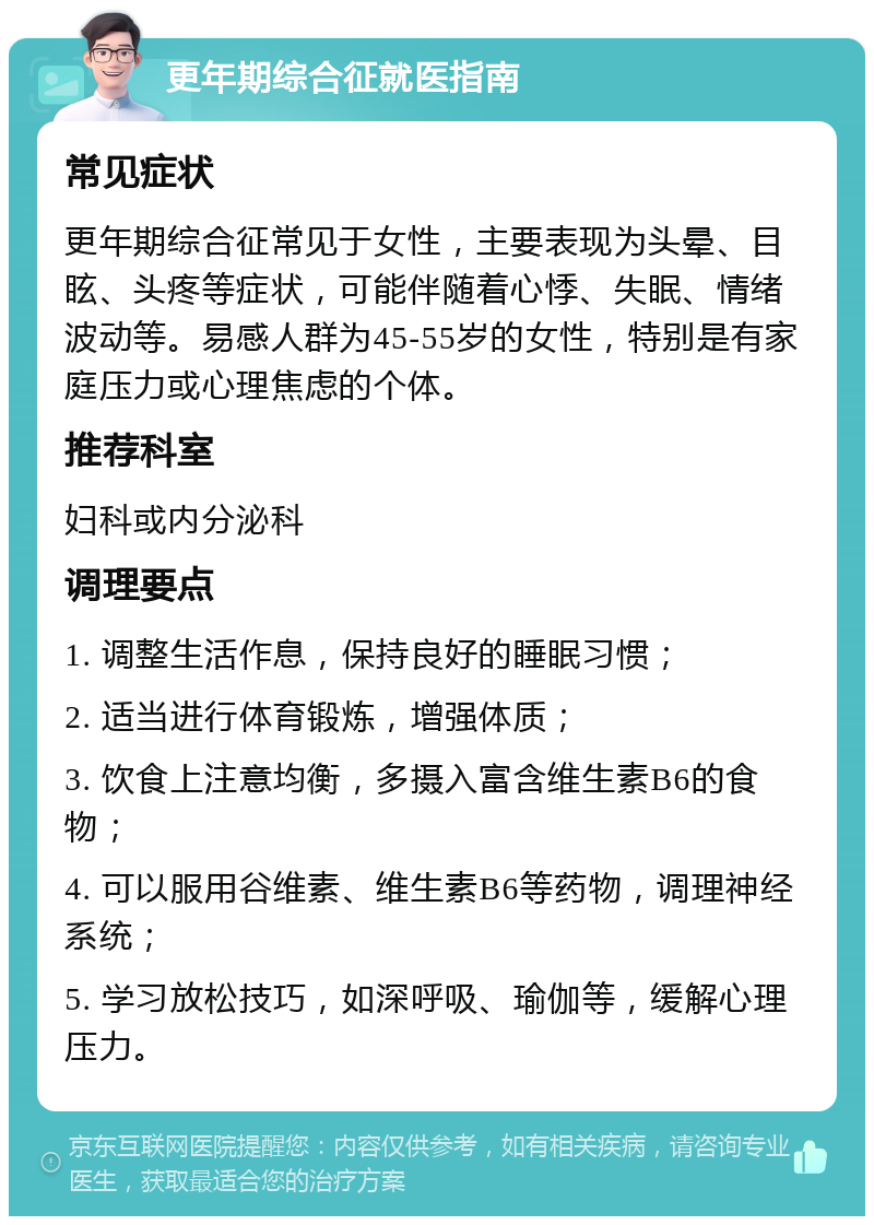 更年期综合征就医指南 常见症状 更年期综合征常见于女性，主要表现为头晕、目眩、头疼等症状，可能伴随着心悸、失眠、情绪波动等。易感人群为45-55岁的女性，特别是有家庭压力或心理焦虑的个体。 推荐科室 妇科或内分泌科 调理要点 1. 调整生活作息，保持良好的睡眠习惯； 2. 适当进行体育锻炼，增强体质； 3. 饮食上注意均衡，多摄入富含维生素B6的食物； 4. 可以服用谷维素、维生素B6等药物，调理神经系统； 5. 学习放松技巧，如深呼吸、瑜伽等，缓解心理压力。