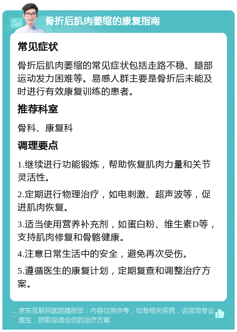 骨折后肌肉萎缩的康复指南 常见症状 骨折后肌肉萎缩的常见症状包括走路不稳、腿部运动发力困难等。易感人群主要是骨折后未能及时进行有效康复训练的患者。 推荐科室 骨科、康复科 调理要点 1.继续进行功能锻炼，帮助恢复肌肉力量和关节灵活性。 2.定期进行物理治疗，如电刺激、超声波等，促进肌肉恢复。 3.适当使用营养补充剂，如蛋白粉、维生素D等，支持肌肉修复和骨骼健康。 4.注意日常生活中的安全，避免再次受伤。 5.遵循医生的康复计划，定期复查和调整治疗方案。