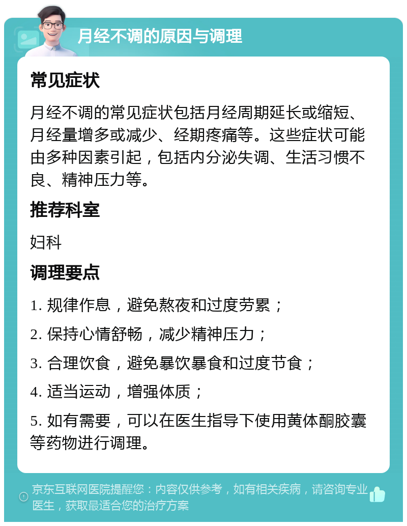 月经不调的原因与调理 常见症状 月经不调的常见症状包括月经周期延长或缩短、月经量增多或减少、经期疼痛等。这些症状可能由多种因素引起，包括内分泌失调、生活习惯不良、精神压力等。 推荐科室 妇科 调理要点 1. 规律作息，避免熬夜和过度劳累； 2. 保持心情舒畅，减少精神压力； 3. 合理饮食，避免暴饮暴食和过度节食； 4. 适当运动，增强体质； 5. 如有需要，可以在医生指导下使用黄体酮胶囊等药物进行调理。