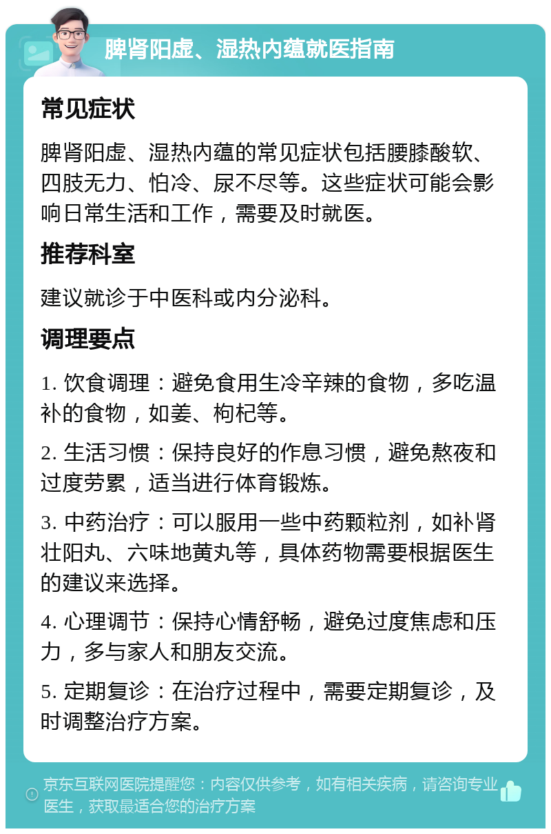 脾肾阳虚、湿热內蕴就医指南 常见症状 脾肾阳虚、湿热內蕴的常见症状包括腰膝酸软、四肢无力、怕冷、尿不尽等。这些症状可能会影响日常生活和工作，需要及时就医。 推荐科室 建议就诊于中医科或内分泌科。 调理要点 1. 饮食调理：避免食用生冷辛辣的食物，多吃温补的食物，如姜、枸杞等。 2. 生活习惯：保持良好的作息习惯，避免熬夜和过度劳累，适当进行体育锻炼。 3. 中药治疗：可以服用一些中药颗粒剂，如补肾壮阳丸、六味地黄丸等，具体药物需要根据医生的建议来选择。 4. 心理调节：保持心情舒畅，避免过度焦虑和压力，多与家人和朋友交流。 5. 定期复诊：在治疗过程中，需要定期复诊，及时调整治疗方案。