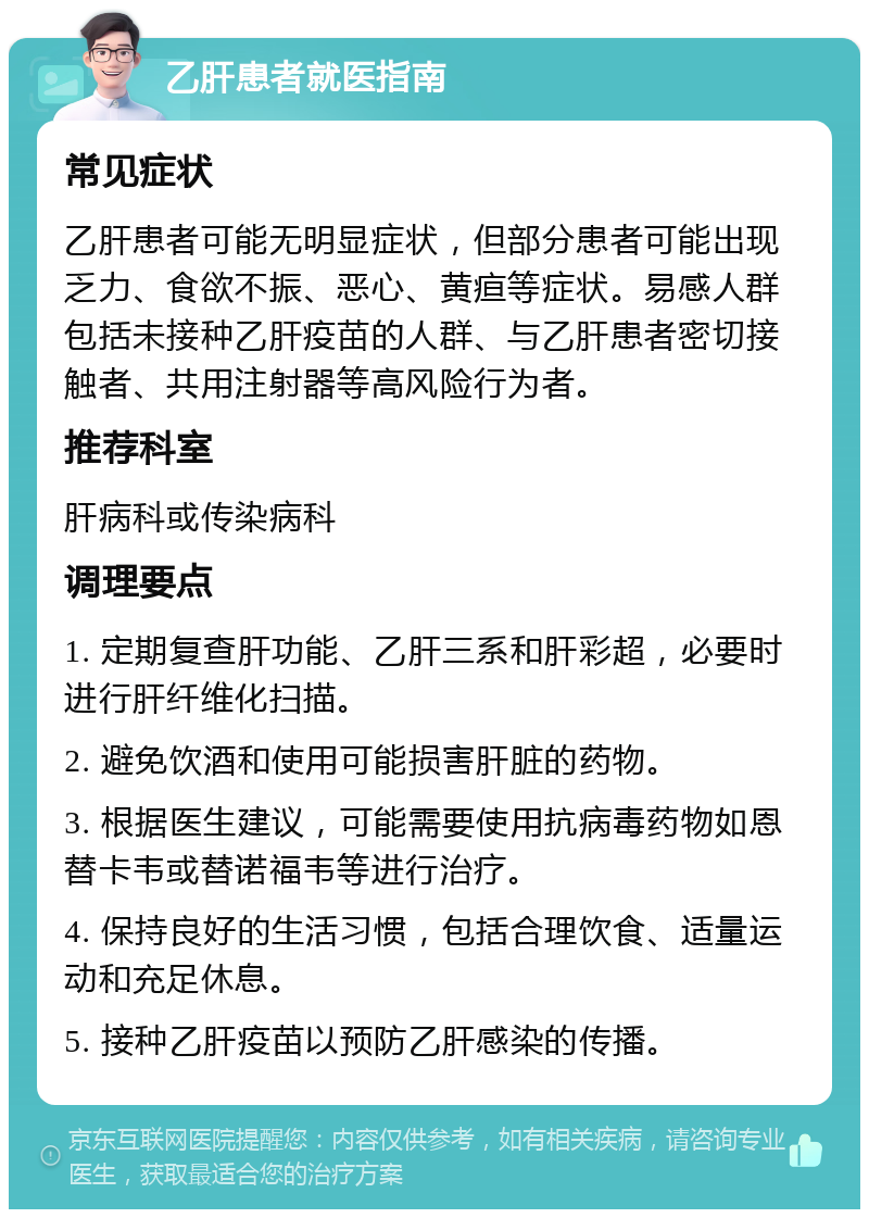 乙肝患者就医指南 常见症状 乙肝患者可能无明显症状，但部分患者可能出现乏力、食欲不振、恶心、黄疸等症状。易感人群包括未接种乙肝疫苗的人群、与乙肝患者密切接触者、共用注射器等高风险行为者。 推荐科室 肝病科或传染病科 调理要点 1. 定期复查肝功能、乙肝三系和肝彩超，必要时进行肝纤维化扫描。 2. 避免饮酒和使用可能损害肝脏的药物。 3. 根据医生建议，可能需要使用抗病毒药物如恩替卡韦或替诺福韦等进行治疗。 4. 保持良好的生活习惯，包括合理饮食、适量运动和充足休息。 5. 接种乙肝疫苗以预防乙肝感染的传播。