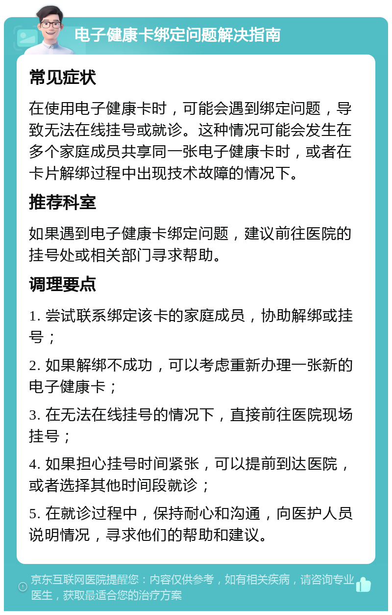 电子健康卡绑定问题解决指南 常见症状 在使用电子健康卡时，可能会遇到绑定问题，导致无法在线挂号或就诊。这种情况可能会发生在多个家庭成员共享同一张电子健康卡时，或者在卡片解绑过程中出现技术故障的情况下。 推荐科室 如果遇到电子健康卡绑定问题，建议前往医院的挂号处或相关部门寻求帮助。 调理要点 1. 尝试联系绑定该卡的家庭成员，协助解绑或挂号； 2. 如果解绑不成功，可以考虑重新办理一张新的电子健康卡； 3. 在无法在线挂号的情况下，直接前往医院现场挂号； 4. 如果担心挂号时间紧张，可以提前到达医院，或者选择其他时间段就诊； 5. 在就诊过程中，保持耐心和沟通，向医护人员说明情况，寻求他们的帮助和建议。