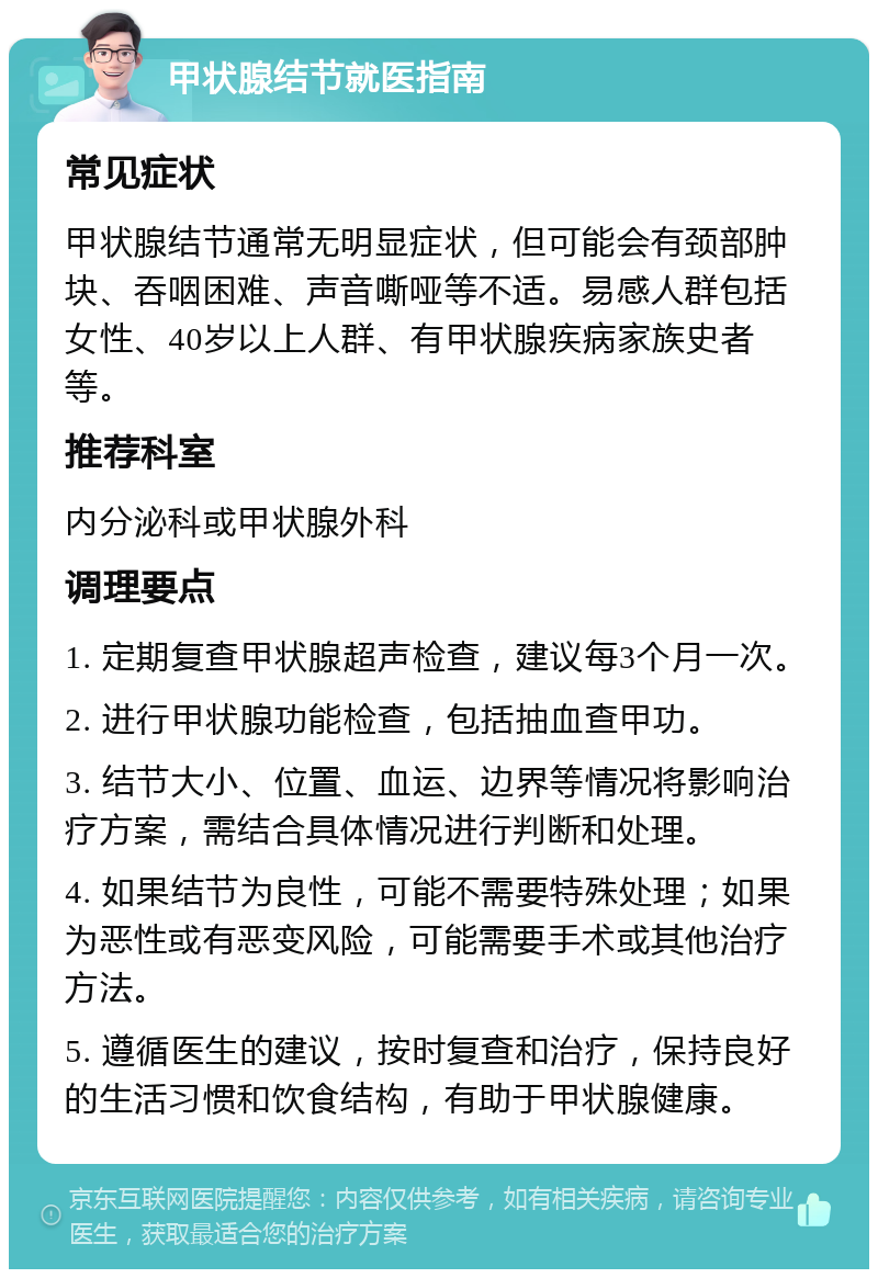 甲状腺结节就医指南 常见症状 甲状腺结节通常无明显症状，但可能会有颈部肿块、吞咽困难、声音嘶哑等不适。易感人群包括女性、40岁以上人群、有甲状腺疾病家族史者等。 推荐科室 内分泌科或甲状腺外科 调理要点 1. 定期复查甲状腺超声检查，建议每3个月一次。 2. 进行甲状腺功能检查，包括抽血查甲功。 3. 结节大小、位置、血运、边界等情况将影响治疗方案，需结合具体情况进行判断和处理。 4. 如果结节为良性，可能不需要特殊处理；如果为恶性或有恶变风险，可能需要手术或其他治疗方法。 5. 遵循医生的建议，按时复查和治疗，保持良好的生活习惯和饮食结构，有助于甲状腺健康。