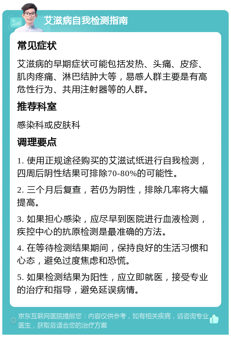 艾滋病自我检测指南 常见症状 艾滋病的早期症状可能包括发热、头痛、皮疹、肌肉疼痛、淋巴结肿大等，易感人群主要是有高危性行为、共用注射器等的人群。 推荐科室 感染科或皮肤科 调理要点 1. 使用正规途径购买的艾滋试纸进行自我检测，四周后阴性结果可排除70-80%的可能性。 2. 三个月后复查，若仍为阴性，排除几率将大幅提高。 3. 如果担心感染，应尽早到医院进行血液检测，疾控中心的抗原检测是最准确的方法。 4. 在等待检测结果期间，保持良好的生活习惯和心态，避免过度焦虑和恐慌。 5. 如果检测结果为阳性，应立即就医，接受专业的治疗和指导，避免延误病情。