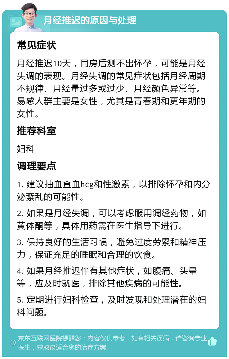 月经推迟的原因与处理 常见症状 月经推迟10天，同房后测不出怀孕，可能是月经失调的表现。月经失调的常见症状包括月经周期不规律、月经量过多或过少、月经颜色异常等。易感人群主要是女性，尤其是青春期和更年期的女性。 推荐科室 妇科 调理要点 1. 建议抽血查血hcg和性激素，以排除怀孕和内分泌紊乱的可能性。 2. 如果是月经失调，可以考虑服用调经药物，如黄体酮等，具体用药需在医生指导下进行。 3. 保持良好的生活习惯，避免过度劳累和精神压力，保证充足的睡眠和合理的饮食。 4. 如果月经推迟伴有其他症状，如腹痛、头晕等，应及时就医，排除其他疾病的可能性。 5. 定期进行妇科检查，及时发现和处理潜在的妇科问题。