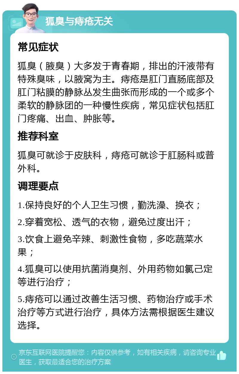 狐臭与痔疮无关 常见症状 狐臭（腋臭）大多发于青春期，排出的汗液带有特殊臭味，以腋窝为主。痔疮是肛门直肠底部及肛门粘膜的静脉丛发生曲张而形成的一个或多个柔软的静脉团的一种慢性疾病，常见症状包括肛门疼痛、出血、肿胀等。 推荐科室 狐臭可就诊于皮肤科，痔疮可就诊于肛肠科或普外科。 调理要点 1.保持良好的个人卫生习惯，勤洗澡、换衣； 2.穿着宽松、透气的衣物，避免过度出汗； 3.饮食上避免辛辣、刺激性食物，多吃蔬菜水果； 4.狐臭可以使用抗菌消臭剂、外用药物如氯己定等进行治疗； 5.痔疮可以通过改善生活习惯、药物治疗或手术治疗等方式进行治疗，具体方法需根据医生建议选择。