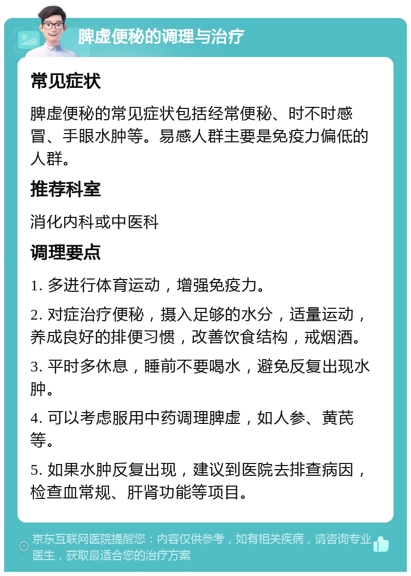 脾虚便秘的调理与治疗 常见症状 脾虚便秘的常见症状包括经常便秘、时不时感冒、手眼水肿等。易感人群主要是免疫力偏低的人群。 推荐科室 消化内科或中医科 调理要点 1. 多进行体育运动，增强免疫力。 2. 对症治疗便秘，摄入足够的水分，适量运动，养成良好的排便习惯，改善饮食结构，戒烟酒。 3. 平时多休息，睡前不要喝水，避免反复出现水肿。 4. 可以考虑服用中药调理脾虚，如人参、黄芪等。 5. 如果水肿反复出现，建议到医院去排查病因，检查血常规、肝肾功能等项目。