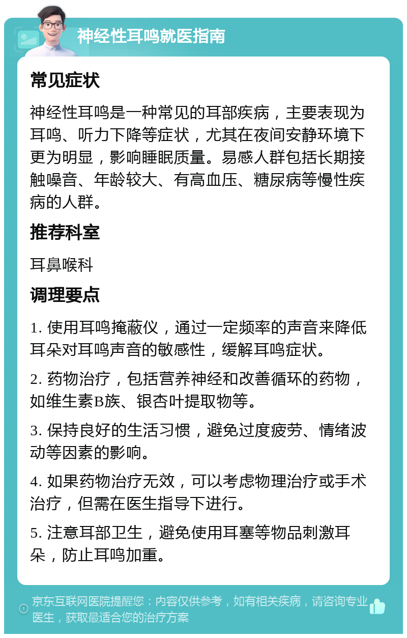 神经性耳鸣就医指南 常见症状 神经性耳鸣是一种常见的耳部疾病，主要表现为耳鸣、听力下降等症状，尤其在夜间安静环境下更为明显，影响睡眠质量。易感人群包括长期接触噪音、年龄较大、有高血压、糖尿病等慢性疾病的人群。 推荐科室 耳鼻喉科 调理要点 1. 使用耳鸣掩蔽仪，通过一定频率的声音来降低耳朵对耳鸣声音的敏感性，缓解耳鸣症状。 2. 药物治疗，包括营养神经和改善循环的药物，如维生素B族、银杏叶提取物等。 3. 保持良好的生活习惯，避免过度疲劳、情绪波动等因素的影响。 4. 如果药物治疗无效，可以考虑物理治疗或手术治疗，但需在医生指导下进行。 5. 注意耳部卫生，避免使用耳塞等物品刺激耳朵，防止耳鸣加重。