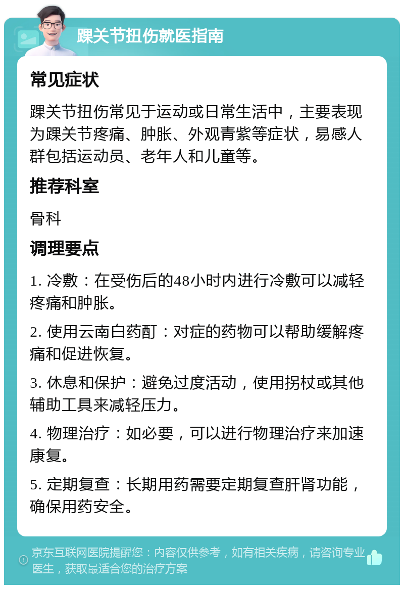 踝关节扭伤就医指南 常见症状 踝关节扭伤常见于运动或日常生活中，主要表现为踝关节疼痛、肿胀、外观青紫等症状，易感人群包括运动员、老年人和儿童等。 推荐科室 骨科 调理要点 1. 冷敷：在受伤后的48小时内进行冷敷可以减轻疼痛和肿胀。 2. 使用云南白药酊：对症的药物可以帮助缓解疼痛和促进恢复。 3. 休息和保护：避免过度活动，使用拐杖或其他辅助工具来减轻压力。 4. 物理治疗：如必要，可以进行物理治疗来加速康复。 5. 定期复查：长期用药需要定期复查肝肾功能，确保用药安全。