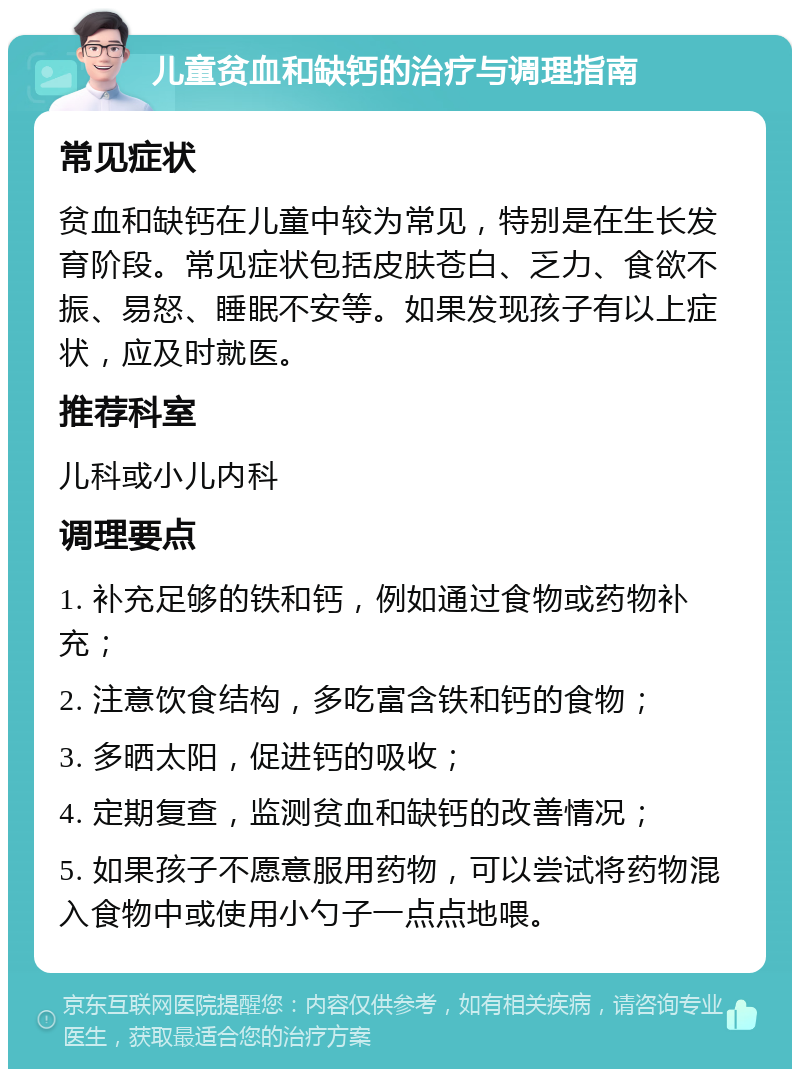 儿童贫血和缺钙的治疗与调理指南 常见症状 贫血和缺钙在儿童中较为常见，特别是在生长发育阶段。常见症状包括皮肤苍白、乏力、食欲不振、易怒、睡眠不安等。如果发现孩子有以上症状，应及时就医。 推荐科室 儿科或小儿内科 调理要点 1. 补充足够的铁和钙，例如通过食物或药物补充； 2. 注意饮食结构，多吃富含铁和钙的食物； 3. 多晒太阳，促进钙的吸收； 4. 定期复查，监测贫血和缺钙的改善情况； 5. 如果孩子不愿意服用药物，可以尝试将药物混入食物中或使用小勺子一点点地喂。