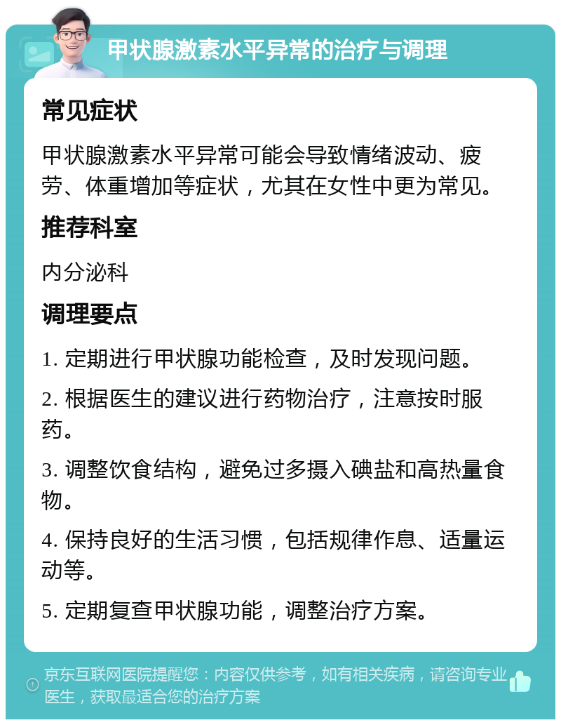 甲状腺激素水平异常的治疗与调理 常见症状 甲状腺激素水平异常可能会导致情绪波动、疲劳、体重增加等症状，尤其在女性中更为常见。 推荐科室 内分泌科 调理要点 1. 定期进行甲状腺功能检查，及时发现问题。 2. 根据医生的建议进行药物治疗，注意按时服药。 3. 调整饮食结构，避免过多摄入碘盐和高热量食物。 4. 保持良好的生活习惯，包括规律作息、适量运动等。 5. 定期复查甲状腺功能，调整治疗方案。