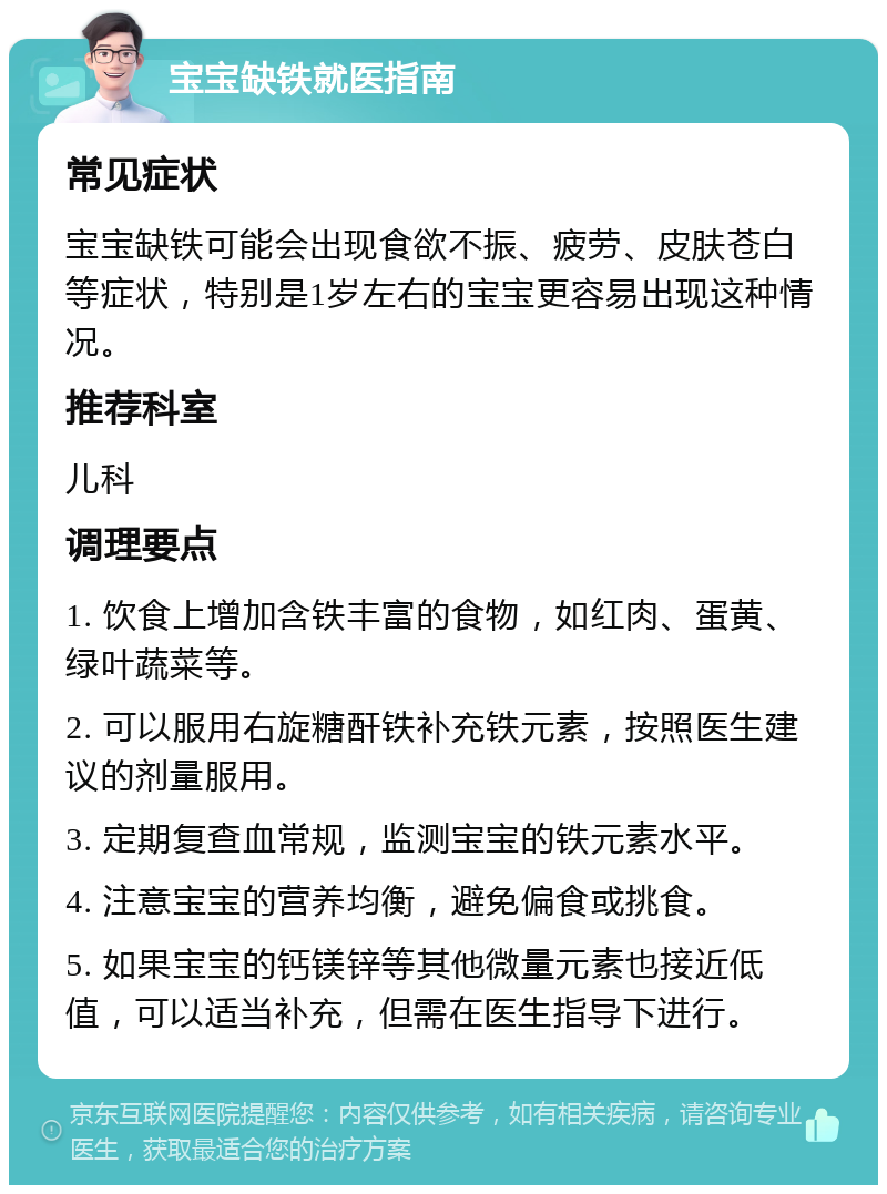 宝宝缺铁就医指南 常见症状 宝宝缺铁可能会出现食欲不振、疲劳、皮肤苍白等症状，特别是1岁左右的宝宝更容易出现这种情况。 推荐科室 儿科 调理要点 1. 饮食上增加含铁丰富的食物，如红肉、蛋黄、绿叶蔬菜等。 2. 可以服用右旋糖酐铁补充铁元素，按照医生建议的剂量服用。 3. 定期复查血常规，监测宝宝的铁元素水平。 4. 注意宝宝的营养均衡，避免偏食或挑食。 5. 如果宝宝的钙镁锌等其他微量元素也接近低值，可以适当补充，但需在医生指导下进行。