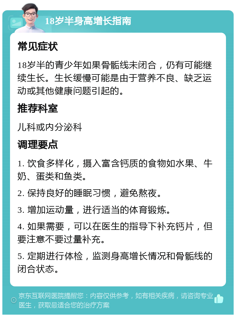 18岁半身高增长指南 常见症状 18岁半的青少年如果骨骺线未闭合，仍有可能继续生长。生长缓慢可能是由于营养不良、缺乏运动或其他健康问题引起的。 推荐科室 儿科或内分泌科 调理要点 1. 饮食多样化，摄入富含钙质的食物如水果、牛奶、蛋类和鱼类。 2. 保持良好的睡眠习惯，避免熬夜。 3. 增加运动量，进行适当的体育锻炼。 4. 如果需要，可以在医生的指导下补充钙片，但要注意不要过量补充。 5. 定期进行体检，监测身高增长情况和骨骺线的闭合状态。