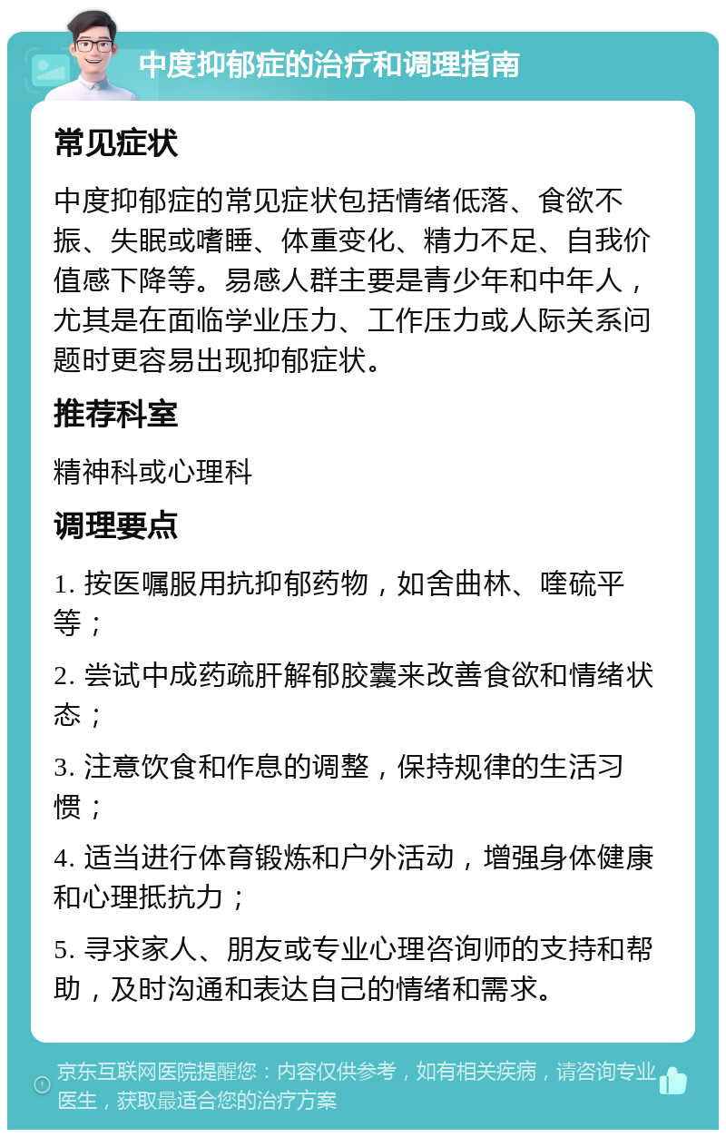 中度抑郁症的治疗和调理指南 常见症状 中度抑郁症的常见症状包括情绪低落、食欲不振、失眠或嗜睡、体重变化、精力不足、自我价值感下降等。易感人群主要是青少年和中年人，尤其是在面临学业压力、工作压力或人际关系问题时更容易出现抑郁症状。 推荐科室 精神科或心理科 调理要点 1. 按医嘱服用抗抑郁药物，如舍曲林、喹硫平等； 2. 尝试中成药疏肝解郁胶囊来改善食欲和情绪状态； 3. 注意饮食和作息的调整，保持规律的生活习惯； 4. 适当进行体育锻炼和户外活动，增强身体健康和心理抵抗力； 5. 寻求家人、朋友或专业心理咨询师的支持和帮助，及时沟通和表达自己的情绪和需求。