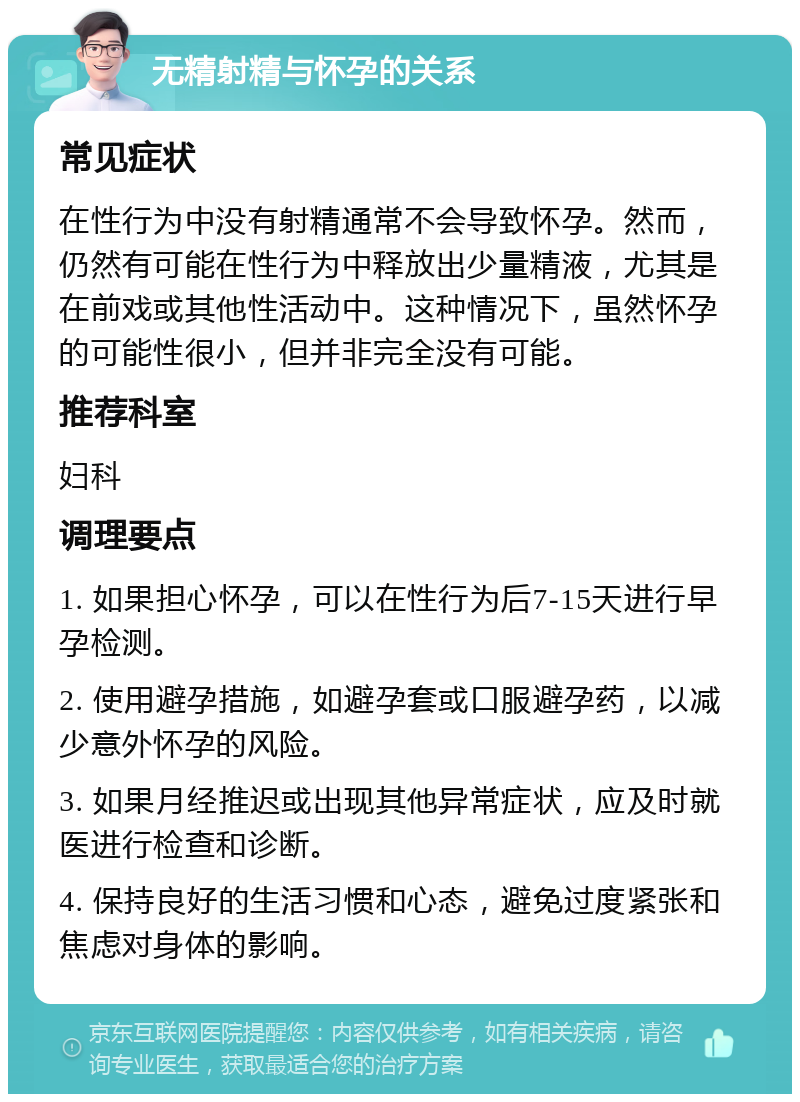 无精射精与怀孕的关系 常见症状 在性行为中没有射精通常不会导致怀孕。然而，仍然有可能在性行为中释放出少量精液，尤其是在前戏或其他性活动中。这种情况下，虽然怀孕的可能性很小，但并非完全没有可能。 推荐科室 妇科 调理要点 1. 如果担心怀孕，可以在性行为后7-15天进行早孕检测。 2. 使用避孕措施，如避孕套或口服避孕药，以减少意外怀孕的风险。 3. 如果月经推迟或出现其他异常症状，应及时就医进行检查和诊断。 4. 保持良好的生活习惯和心态，避免过度紧张和焦虑对身体的影响。