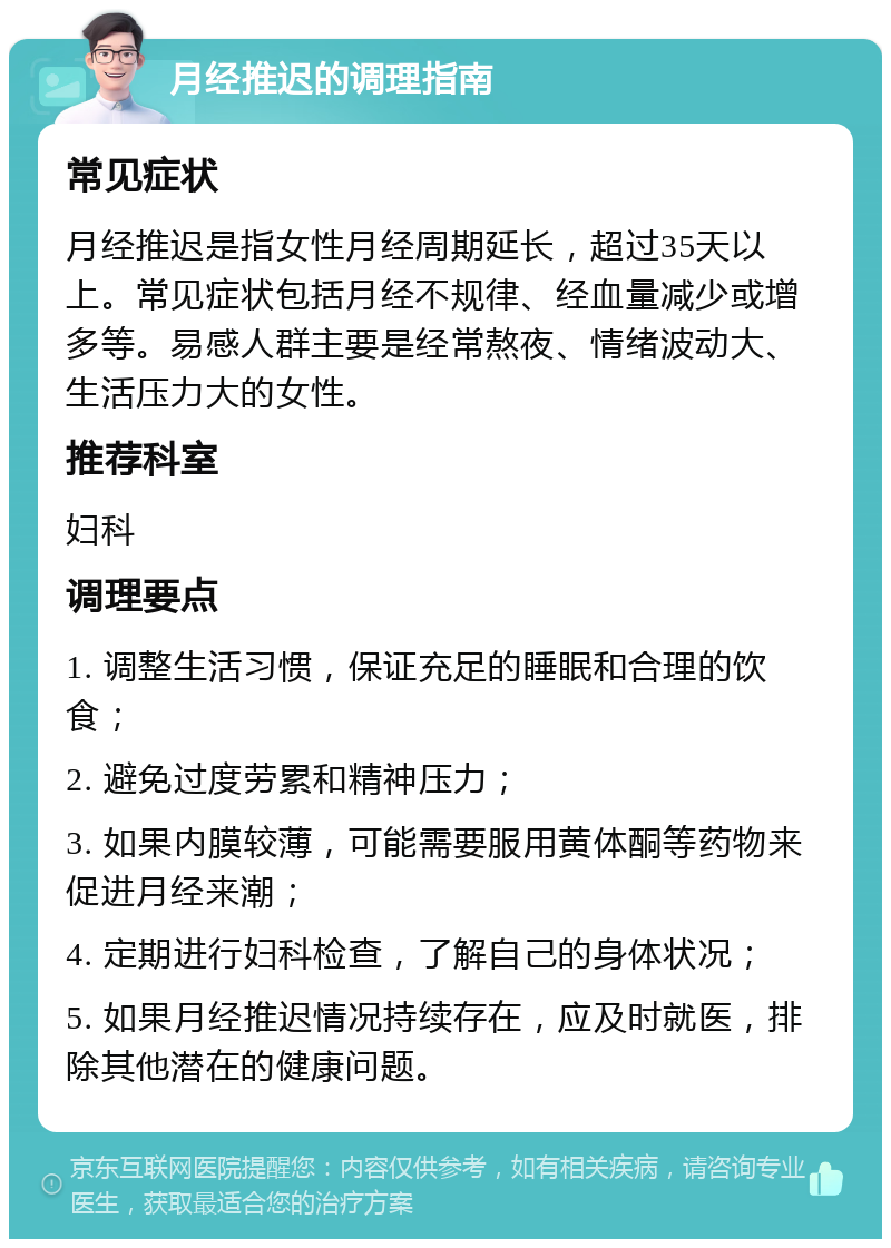 月经推迟的调理指南 常见症状 月经推迟是指女性月经周期延长，超过35天以上。常见症状包括月经不规律、经血量减少或增多等。易感人群主要是经常熬夜、情绪波动大、生活压力大的女性。 推荐科室 妇科 调理要点 1. 调整生活习惯，保证充足的睡眠和合理的饮食； 2. 避免过度劳累和精神压力； 3. 如果内膜较薄，可能需要服用黄体酮等药物来促进月经来潮； 4. 定期进行妇科检查，了解自己的身体状况； 5. 如果月经推迟情况持续存在，应及时就医，排除其他潜在的健康问题。