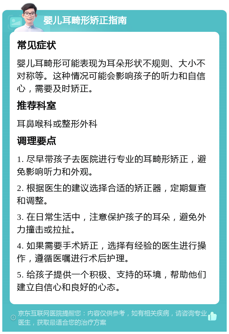 婴儿耳畸形矫正指南 常见症状 婴儿耳畸形可能表现为耳朵形状不规则、大小不对称等。这种情况可能会影响孩子的听力和自信心，需要及时矫正。 推荐科室 耳鼻喉科或整形外科 调理要点 1. 尽早带孩子去医院进行专业的耳畸形矫正，避免影响听力和外观。 2. 根据医生的建议选择合适的矫正器，定期复查和调整。 3. 在日常生活中，注意保护孩子的耳朵，避免外力撞击或拉扯。 4. 如果需要手术矫正，选择有经验的医生进行操作，遵循医嘱进行术后护理。 5. 给孩子提供一个积极、支持的环境，帮助他们建立自信心和良好的心态。