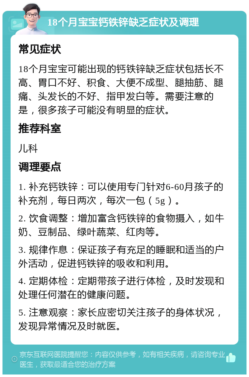 18个月宝宝钙铁锌缺乏症状及调理 常见症状 18个月宝宝可能出现的钙铁锌缺乏症状包括长不高、胃口不好、积食、大便不成型、腿抽筋、腿痛、头发长的不好、指甲发白等。需要注意的是，很多孩子可能没有明显的症状。 推荐科室 儿科 调理要点 1. 补充钙铁锌：可以使用专门针对6-60月孩子的补充剂，每日两次，每次一包（5g）。 2. 饮食调整：增加富含钙铁锌的食物摄入，如牛奶、豆制品、绿叶蔬菜、红肉等。 3. 规律作息：保证孩子有充足的睡眠和适当的户外活动，促进钙铁锌的吸收和利用。 4. 定期体检：定期带孩子进行体检，及时发现和处理任何潜在的健康问题。 5. 注意观察：家长应密切关注孩子的身体状况，发现异常情况及时就医。