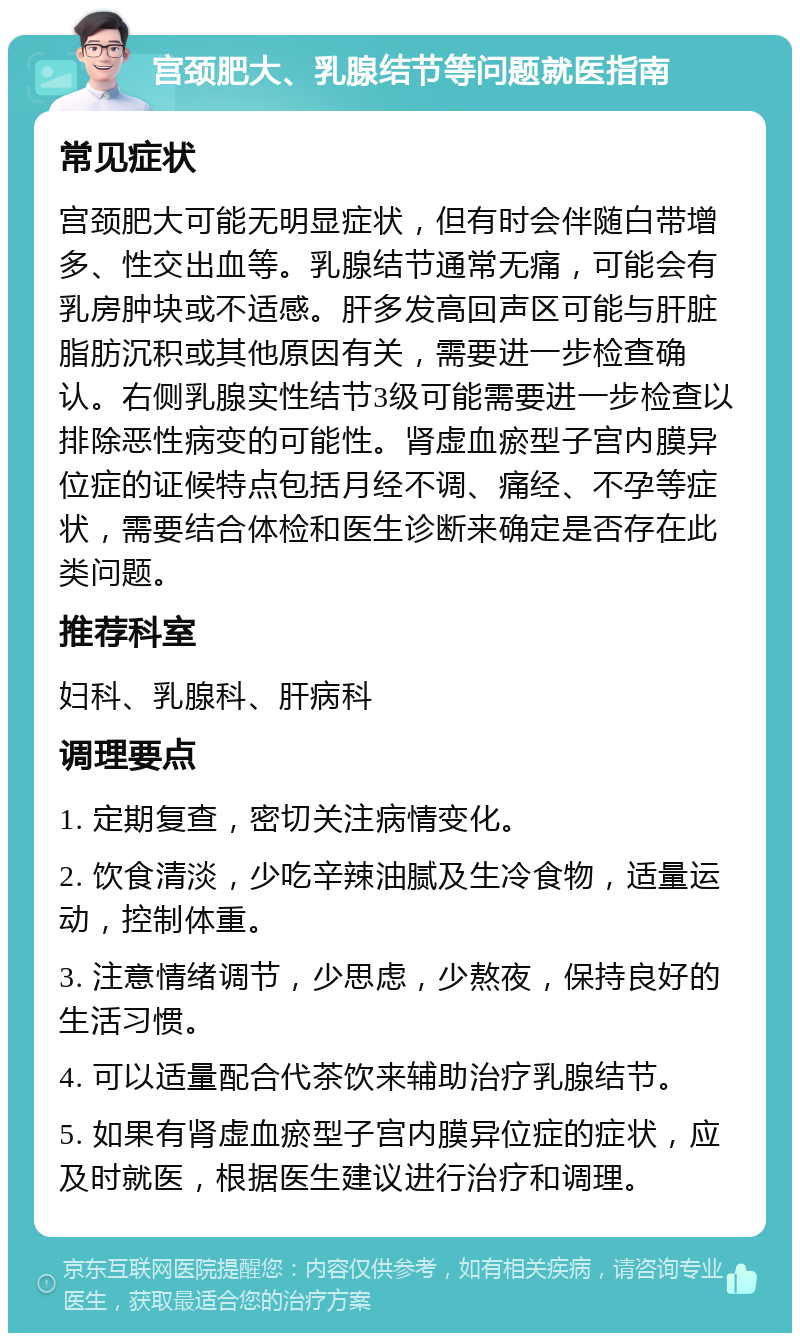 宫颈肥大、乳腺结节等问题就医指南 常见症状 宫颈肥大可能无明显症状，但有时会伴随白带增多、性交出血等。乳腺结节通常无痛，可能会有乳房肿块或不适感。肝多发高回声区可能与肝脏脂肪沉积或其他原因有关，需要进一步检查确认。右侧乳腺实性结节3级可能需要进一步检查以排除恶性病变的可能性。肾虚血瘀型子宫内膜异位症的证候特点包括月经不调、痛经、不孕等症状，需要结合体检和医生诊断来确定是否存在此类问题。 推荐科室 妇科、乳腺科、肝病科 调理要点 1. 定期复查，密切关注病情变化。 2. 饮食清淡，少吃辛辣油腻及生冷食物，适量运动，控制体重。 3. 注意情绪调节，少思虑，少熬夜，保持良好的生活习惯。 4. 可以适量配合代茶饮来辅助治疗乳腺结节。 5. 如果有肾虚血瘀型子宫内膜异位症的症状，应及时就医，根据医生建议进行治疗和调理。