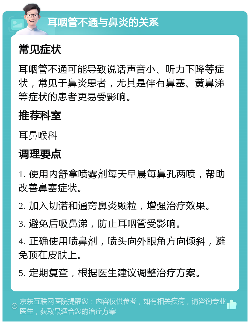 耳咽管不通与鼻炎的关系 常见症状 耳咽管不通可能导致说话声音小、听力下降等症状，常见于鼻炎患者，尤其是伴有鼻塞、黄鼻涕等症状的患者更易受影响。 推荐科室 耳鼻喉科 调理要点 1. 使用内舒拿喷雾剂每天早晨每鼻孔两喷，帮助改善鼻塞症状。 2. 加入切诺和通窍鼻炎颗粒，增强治疗效果。 3. 避免后吸鼻涕，防止耳咽管受影响。 4. 正确使用喷鼻剂，喷头向外眼角方向倾斜，避免顶在皮肤上。 5. 定期复查，根据医生建议调整治疗方案。