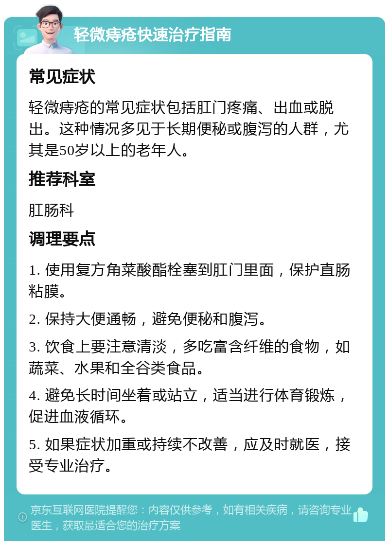 轻微痔疮快速治疗指南 常见症状 轻微痔疮的常见症状包括肛门疼痛、出血或脱出。这种情况多见于长期便秘或腹泻的人群，尤其是50岁以上的老年人。 推荐科室 肛肠科 调理要点 1. 使用复方角菜酸酯栓塞到肛门里面，保护直肠粘膜。 2. 保持大便通畅，避免便秘和腹泻。 3. 饮食上要注意清淡，多吃富含纤维的食物，如蔬菜、水果和全谷类食品。 4. 避免长时间坐着或站立，适当进行体育锻炼，促进血液循环。 5. 如果症状加重或持续不改善，应及时就医，接受专业治疗。