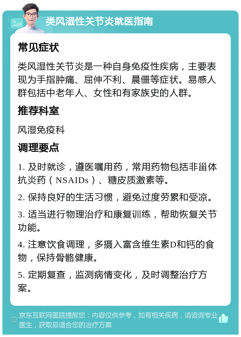 类风湿性关节炎就医指南 常见症状 类风湿性关节炎是一种自身免疫性疾病，主要表现为手指肿痛、屈伸不利、晨僵等症状。易感人群包括中老年人、女性和有家族史的人群。 推荐科室 风湿免疫科 调理要点 1. 及时就诊，遵医嘱用药，常用药物包括非甾体抗炎药（NSAIDs）、糖皮质激素等。 2. 保持良好的生活习惯，避免过度劳累和受凉。 3. 适当进行物理治疗和康复训练，帮助恢复关节功能。 4. 注意饮食调理，多摄入富含维生素D和钙的食物，保持骨骼健康。 5. 定期复查，监测病情变化，及时调整治疗方案。