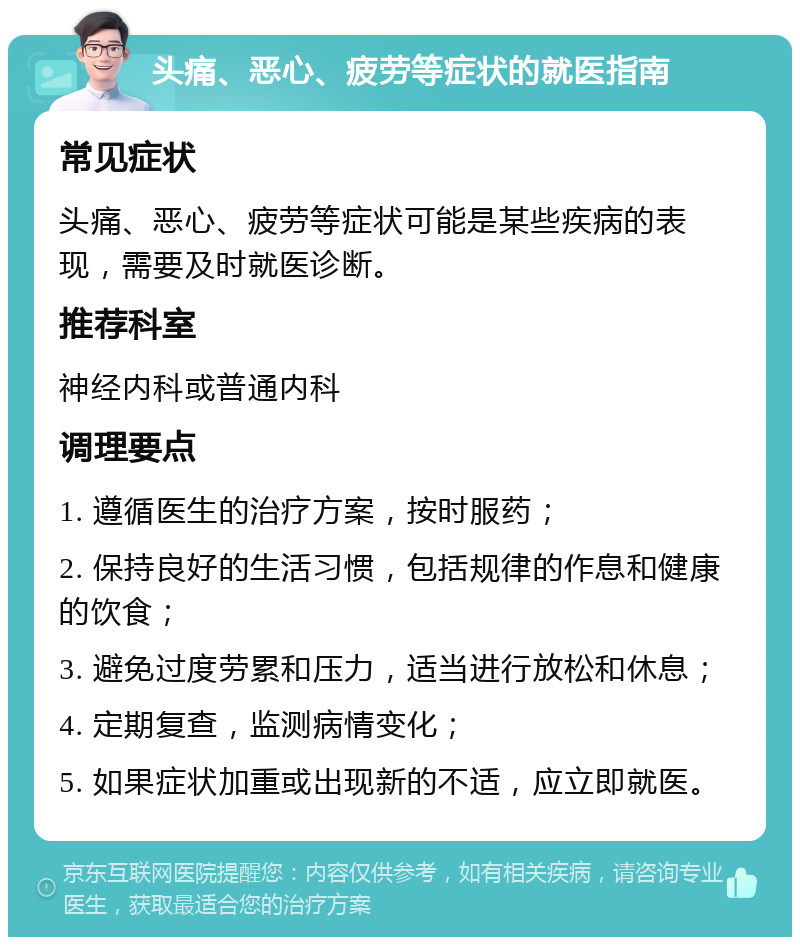 头痛、恶心、疲劳等症状的就医指南 常见症状 头痛、恶心、疲劳等症状可能是某些疾病的表现，需要及时就医诊断。 推荐科室 神经内科或普通内科 调理要点 1. 遵循医生的治疗方案，按时服药； 2. 保持良好的生活习惯，包括规律的作息和健康的饮食； 3. 避免过度劳累和压力，适当进行放松和休息； 4. 定期复查，监测病情变化； 5. 如果症状加重或出现新的不适，应立即就医。