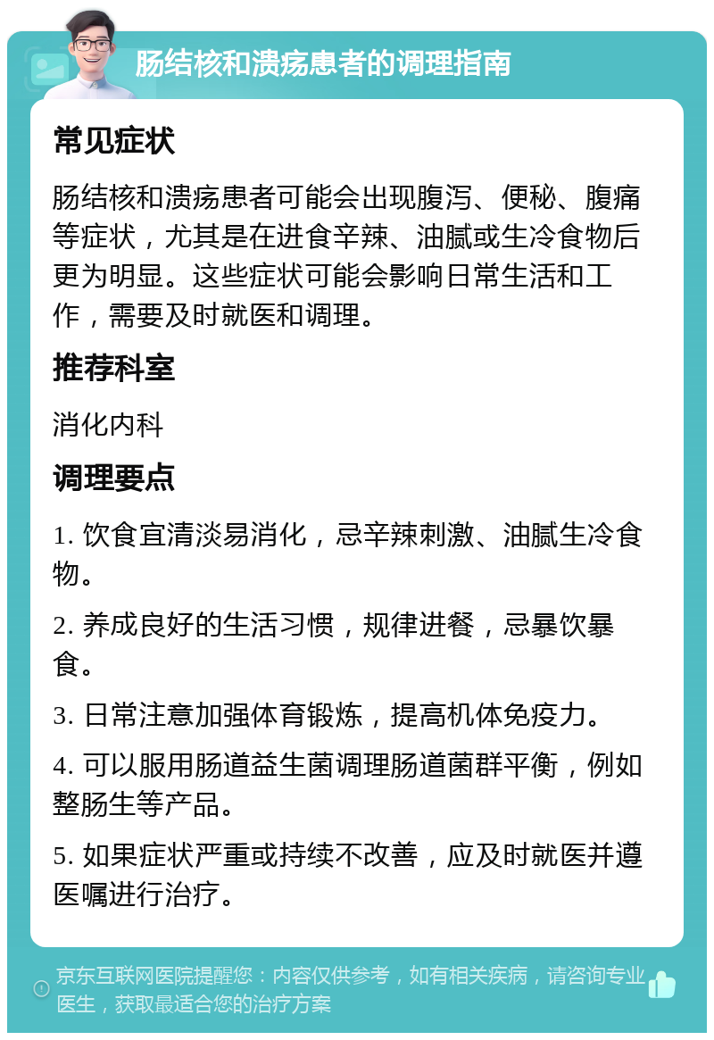 肠结核和溃疡患者的调理指南 常见症状 肠结核和溃疡患者可能会出现腹泻、便秘、腹痛等症状，尤其是在进食辛辣、油腻或生冷食物后更为明显。这些症状可能会影响日常生活和工作，需要及时就医和调理。 推荐科室 消化内科 调理要点 1. 饮食宜清淡易消化，忌辛辣刺激、油腻生冷食物。 2. 养成良好的生活习惯，规律进餐，忌暴饮暴食。 3. 日常注意加强体育锻炼，提高机体免疫力。 4. 可以服用肠道益生菌调理肠道菌群平衡，例如整肠生等产品。 5. 如果症状严重或持续不改善，应及时就医并遵医嘱进行治疗。