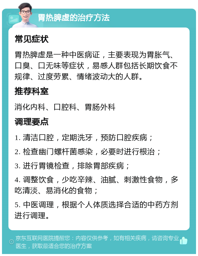 胃热脾虚的治疗方法 常见症状 胃热脾虚是一种中医病证，主要表现为胃胀气、口臭、口无味等症状，易感人群包括长期饮食不规律、过度劳累、情绪波动大的人群。 推荐科室 消化内科、口腔科、胃肠外科 调理要点 1. 清洁口腔，定期洗牙，预防口腔疾病； 2. 检查幽门螺杆菌感染，必要时进行根治； 3. 进行胃镜检查，排除胃部疾病； 4. 调整饮食，少吃辛辣、油腻、刺激性食物，多吃清淡、易消化的食物； 5. 中医调理，根据个人体质选择合适的中药方剂进行调理。