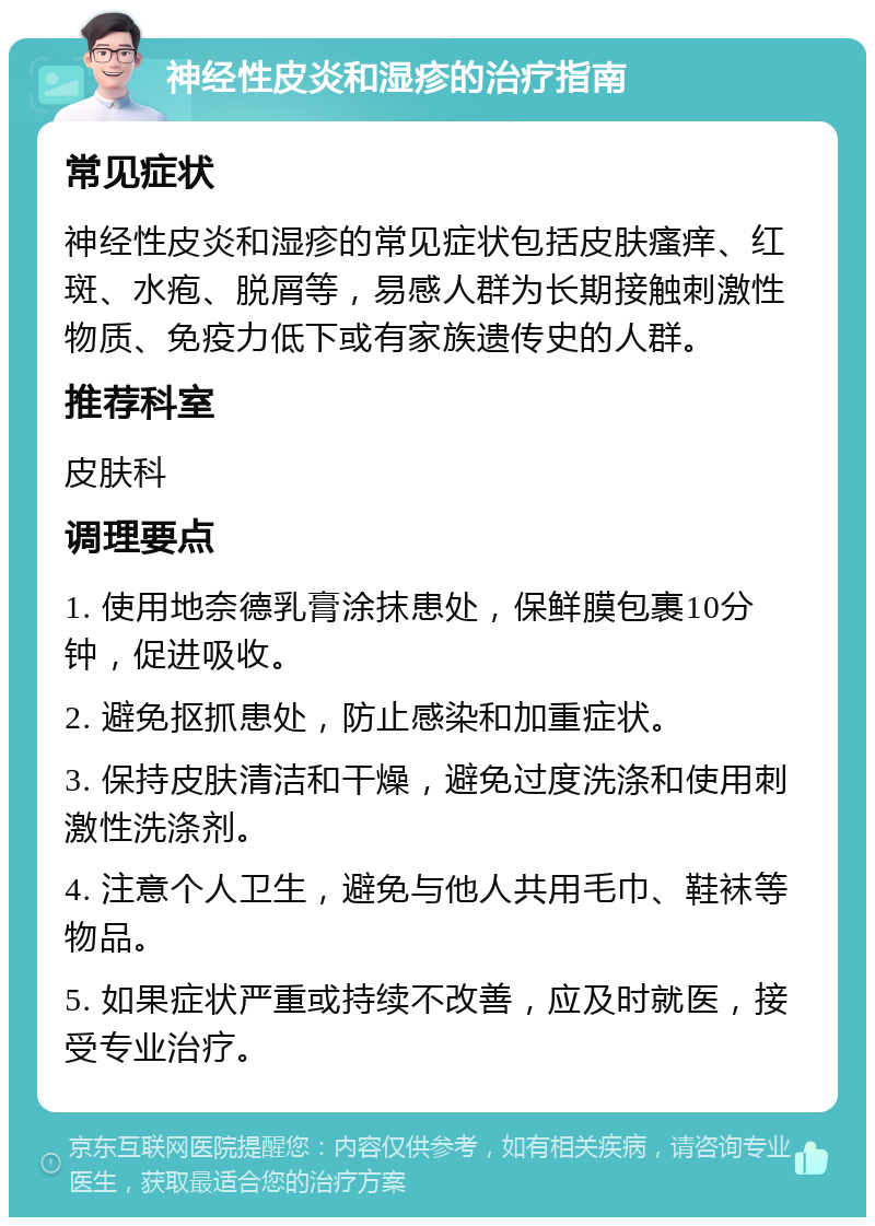 神经性皮炎和湿疹的治疗指南 常见症状 神经性皮炎和湿疹的常见症状包括皮肤瘙痒、红斑、水疱、脱屑等，易感人群为长期接触刺激性物质、免疫力低下或有家族遗传史的人群。 推荐科室 皮肤科 调理要点 1. 使用地奈德乳膏涂抹患处，保鲜膜包裹10分钟，促进吸收。 2. 避免抠抓患处，防止感染和加重症状。 3. 保持皮肤清洁和干燥，避免过度洗涤和使用刺激性洗涤剂。 4. 注意个人卫生，避免与他人共用毛巾、鞋袜等物品。 5. 如果症状严重或持续不改善，应及时就医，接受专业治疗。