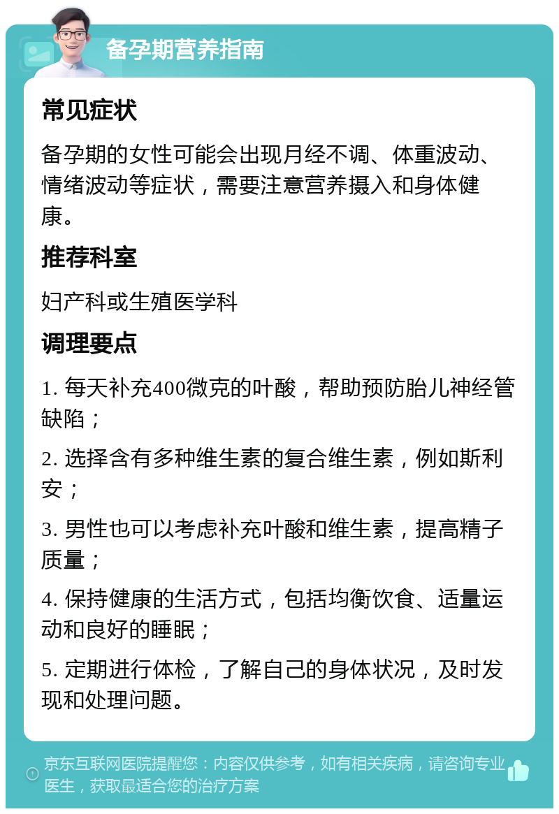 备孕期营养指南 常见症状 备孕期的女性可能会出现月经不调、体重波动、情绪波动等症状，需要注意营养摄入和身体健康。 推荐科室 妇产科或生殖医学科 调理要点 1. 每天补充400微克的叶酸，帮助预防胎儿神经管缺陷； 2. 选择含有多种维生素的复合维生素，例如斯利安； 3. 男性也可以考虑补充叶酸和维生素，提高精子质量； 4. 保持健康的生活方式，包括均衡饮食、适量运动和良好的睡眠； 5. 定期进行体检，了解自己的身体状况，及时发现和处理问题。